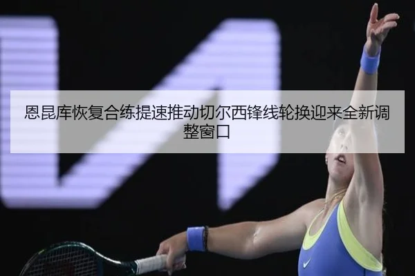 恩昆库恢复合练提速推动切尔西锋线轮换迎来全新调整窗口